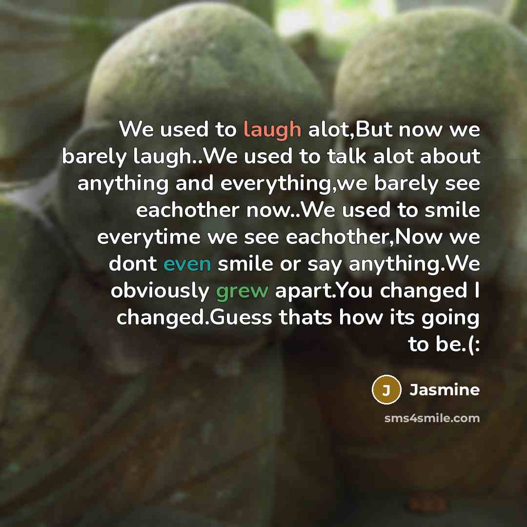 “We used to laugh alot,But now we barely laugh..We used to talk alot about anything and everything,we barely see eachother now..We used to smile everytime we see eachother,Now we dont even smile or say anything.We obviously grew apart.You changed I changed.Guess thats how its going to be.(:” quote by Jasmine