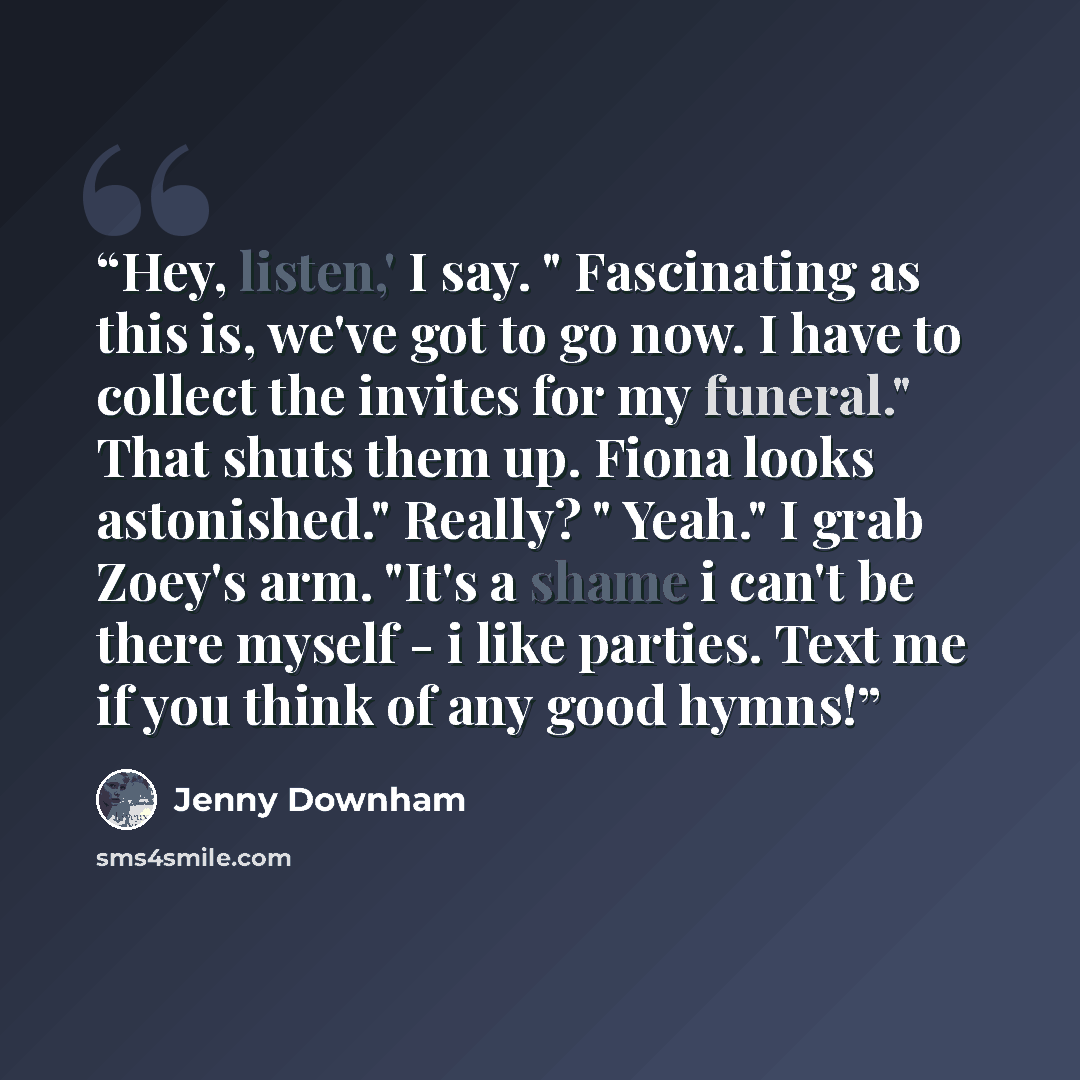 “Hey, listen,' I say. " Fascinating as this is, we've got to go now. I have to collect the invites for my funeral." That shuts them up. Fiona looks astonished." Really? " Yeah." I grab Zoey's arm. "It's a shame i can't be there myself - i like parties. Text me if you think of any good hymns!” quote by Jenny Downham