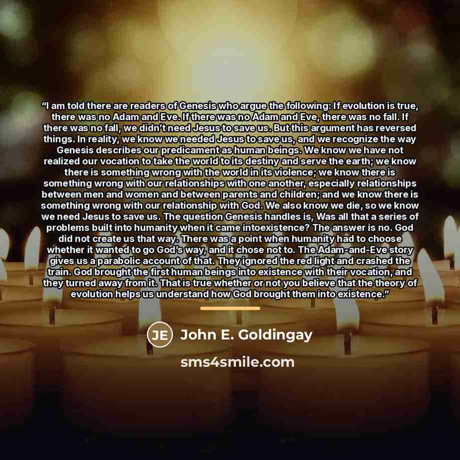 “I am told there are readers of Genesis who argue the following: If evolution is true, there was no Adam and Eve. If there was no Adam and Eve, there was no fall. If there was no fall, we didn’t need Jesus to save us. But this argument has reversed things. In reality, we know we needed Jesus to…” quote by John E. Goldingay