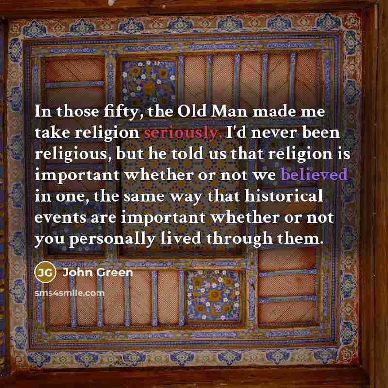 “In those fifty, the Old Man made me take religion seriously. I'd never been religious, but he told us that religion is important whether or not we believed in one, the same way that historical events are important whether or not you personally lived through them.” quote by John Green