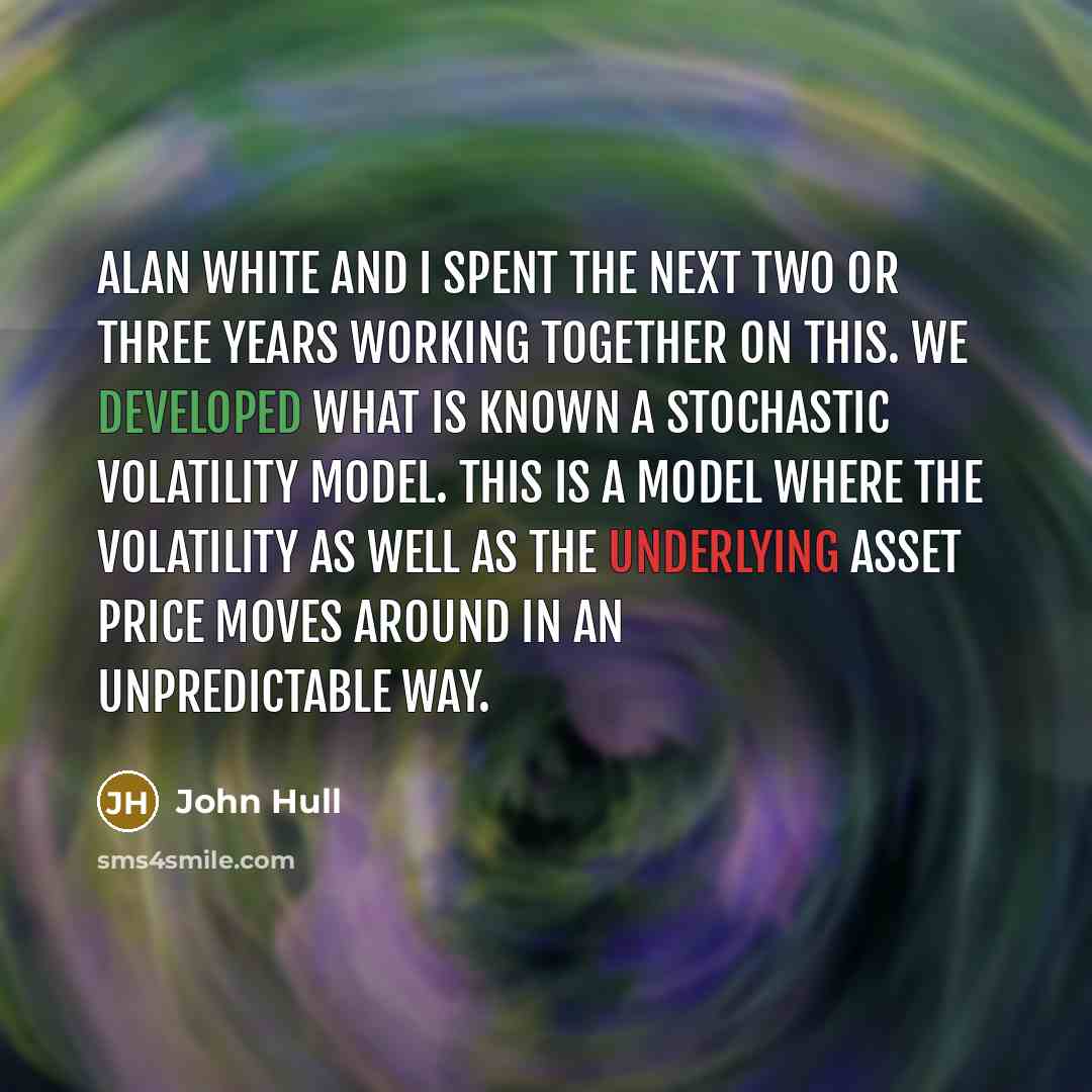 “Alan White and I spent the next two or three years working together on this. We developed what is known a stochastic volatility model. This is a model where the volatility as well as the underlying asset price moves around in an unpredictable way.” quote by John Hull