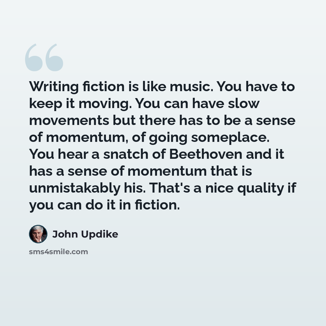 “Writing fiction is like music. You have to keep it moving. You can have slow movements but there has to be a sense of momentum, of going someplace. You hear a snatch of Beethoven and it has a sense of momentum that is unmistakably his. That's a nice quality if you can do it in fiction.” quote by John Updike