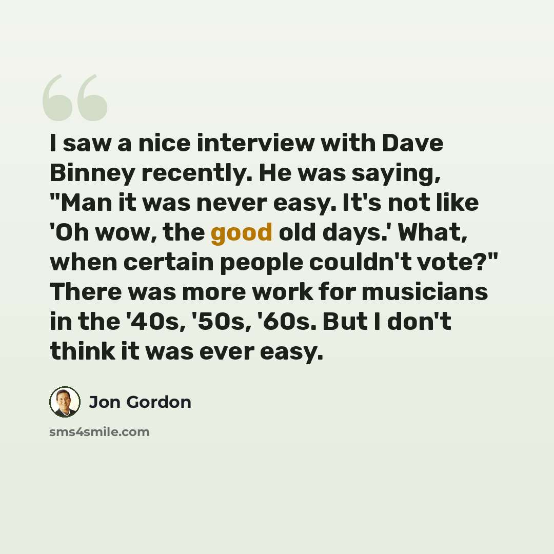 “I saw a nice interview with Dave Binney recently. He was saying, "Man it was never easy. It's not like 'Oh wow, the good old days.' What, when certain people couldn't vote?" There was more work for musicians in the '40s, '50s, '60s. But I don't think it was ever easy.” quote by Jon Gordon