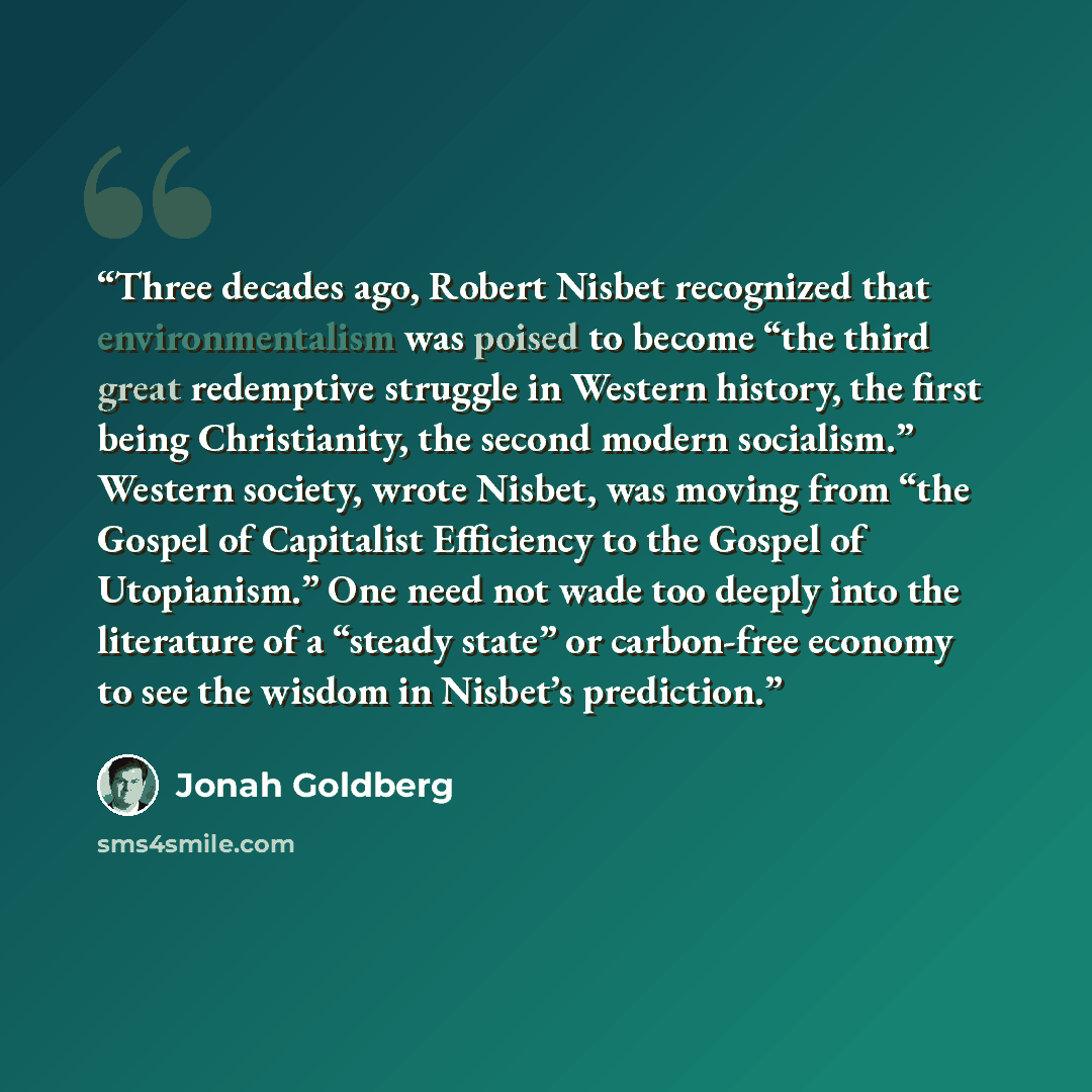 “Three decades ago, Robert Nisbet recognized that environmentalism was poised to become “the third great redemptive struggle in Western history, the first being Christianity, the second modern socialism.” Western society, wrote Nisbet, was moving from “the Gospel of Capitalist Efficiency to the…” quote by Jonah Goldberg