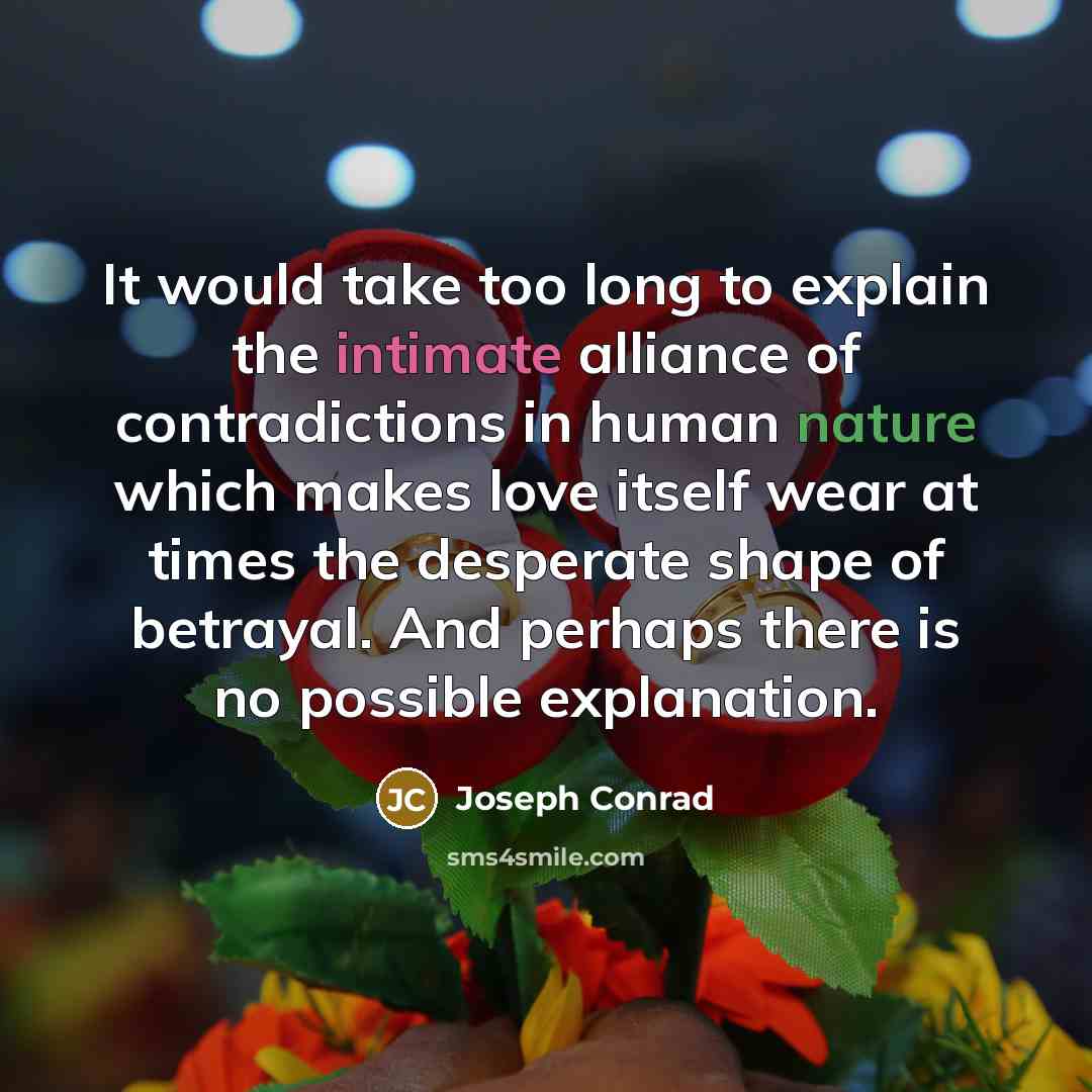“It would take too long to explain the intimate alliance of contradictions in human nature which makes love itself wear at times the desperate shape of betrayal. And perhaps there is no possible explanation.” quote by Joseph Conrad