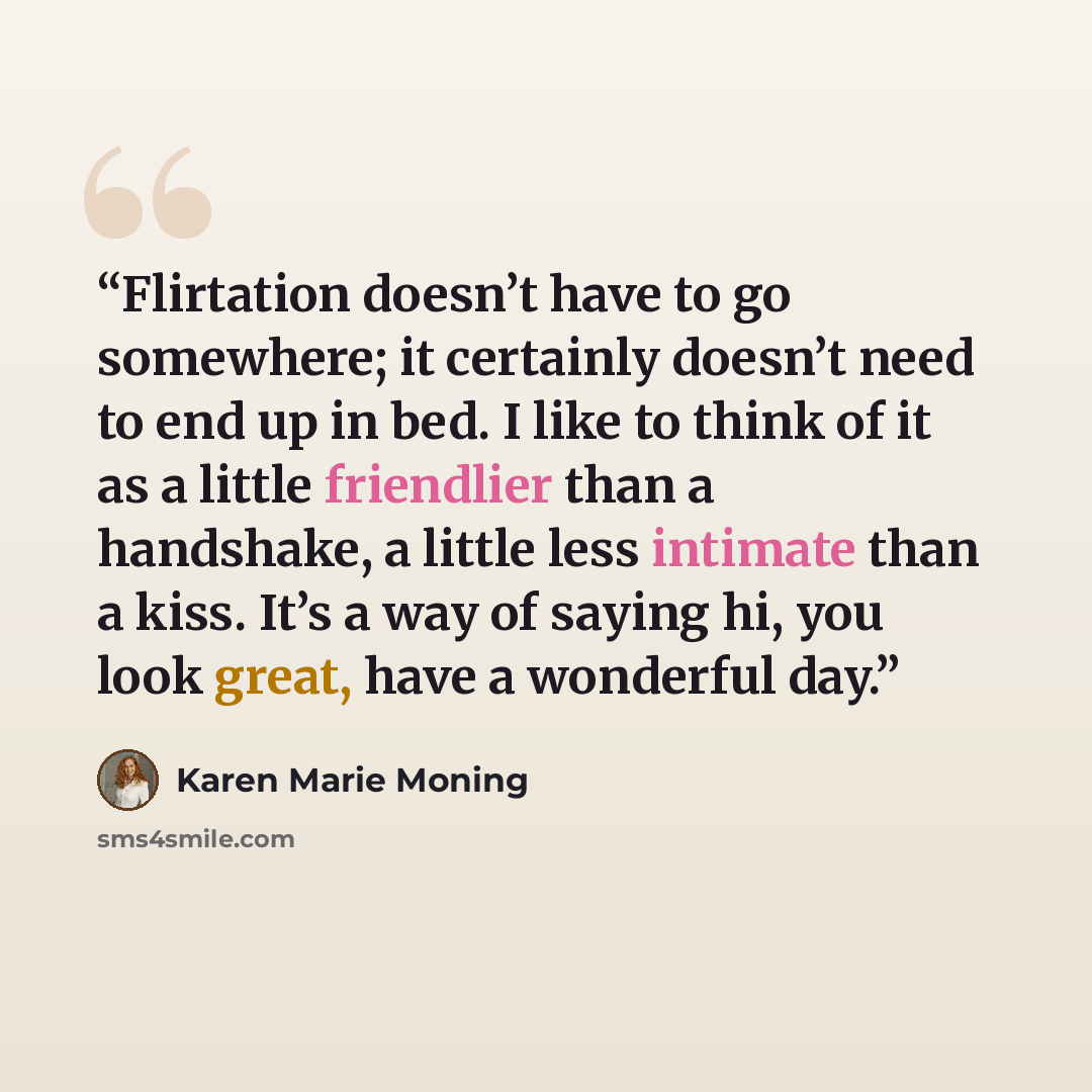 “Flirtation doesn’t have to go somewhere; it certainly doesn’t need to end up in bed. I like to think of it as a little friendlier than a handshake, a little less intimate than a kiss. It’s a way of saying hi, you look great, have a wonderful day.” quote by Karen Marie Moning