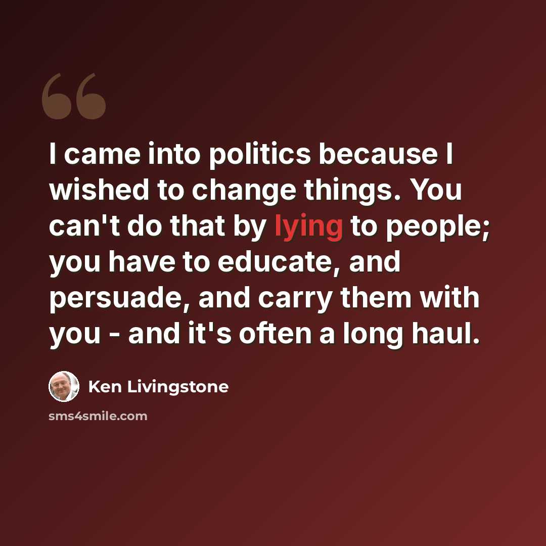 “I came into politics because I wished to change things. You can't do that by lying to people; you have to educate, and persuade, and carry them with you - and it's often a long haul.” quote by Ken Livingstone