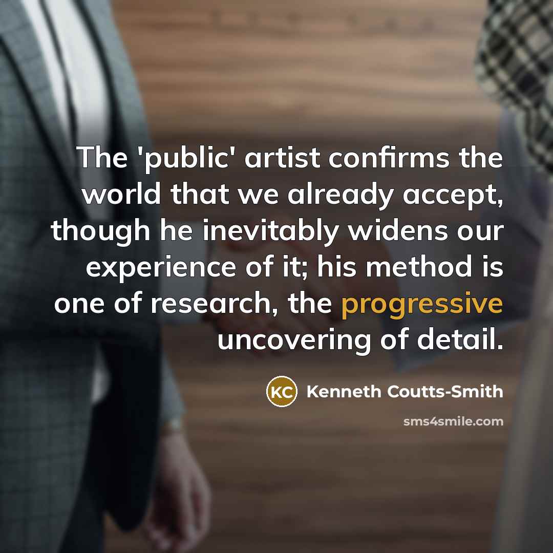 “The 'public' artist confirms the world that we already accept, though he inevitably widens our experience of it; his method is one of research, the progressive uncovering of detail.” quote by Kenneth Coutts-Smith