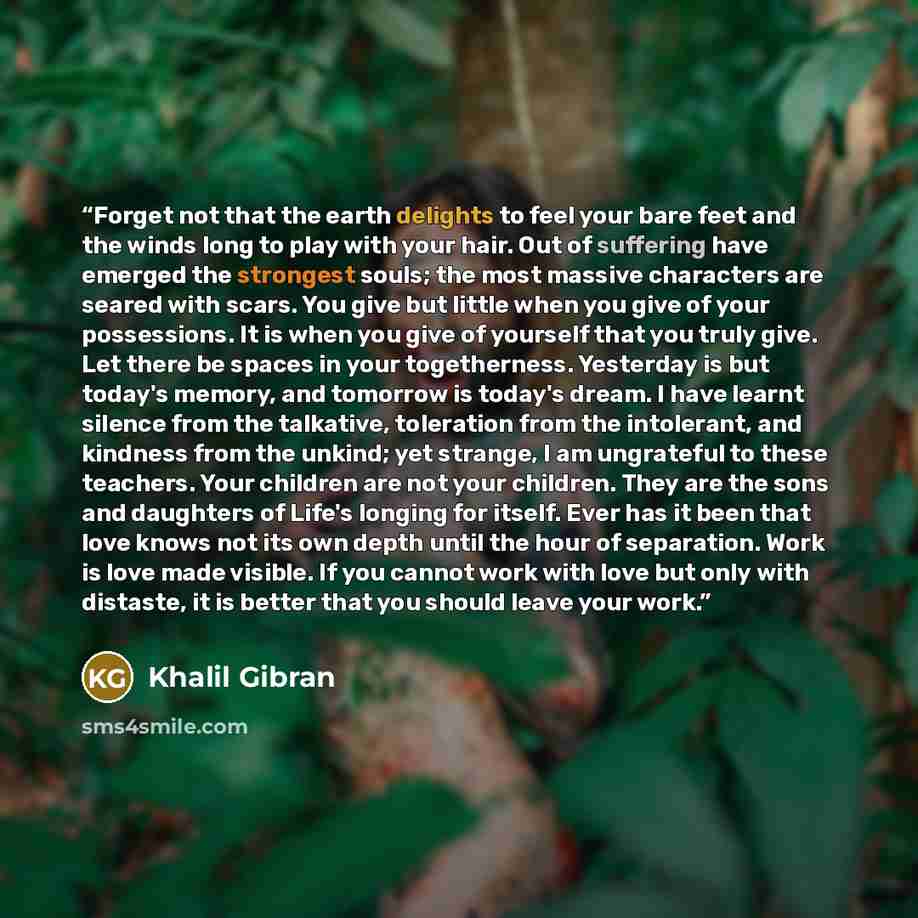 “Forget not that the earth delights to feel your bare feet and the winds long to play with your hair. Out of suffering have emerged the strongest souls; the most massive characters are seared with scars. You give but little when you give of your possessions. It is when you give of yourself that you…” quote by Khalil Gibran