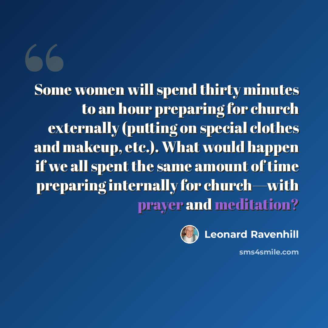 “Some women will spend thirty minutes to an hour preparing for church externally (putting on special clothes and makeup, etc.). What would happen if we all spent the same amount of time preparing internally for church—with prayer and meditation?” quote by Leonard Ravenhill