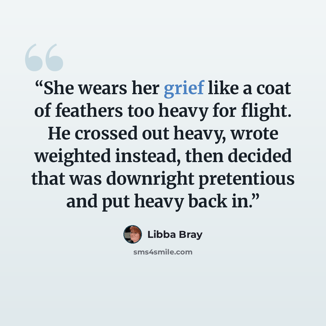 “She wears her grief like a coat of feathers too heavy for flight. He crossed out heavy, wrote weighted instead, then decided that was downright pretentious and put heavy back in.” quote by Libba Bray