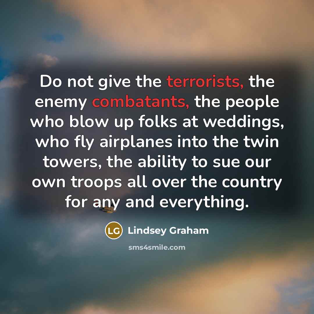 “Do not give the terrorists, the enemy combatants, the people who blow up folks at weddings, who fly airplanes into the twin towers, the ability to sue our own troops all over the country for any and everything.” quote by Lindsey Graham