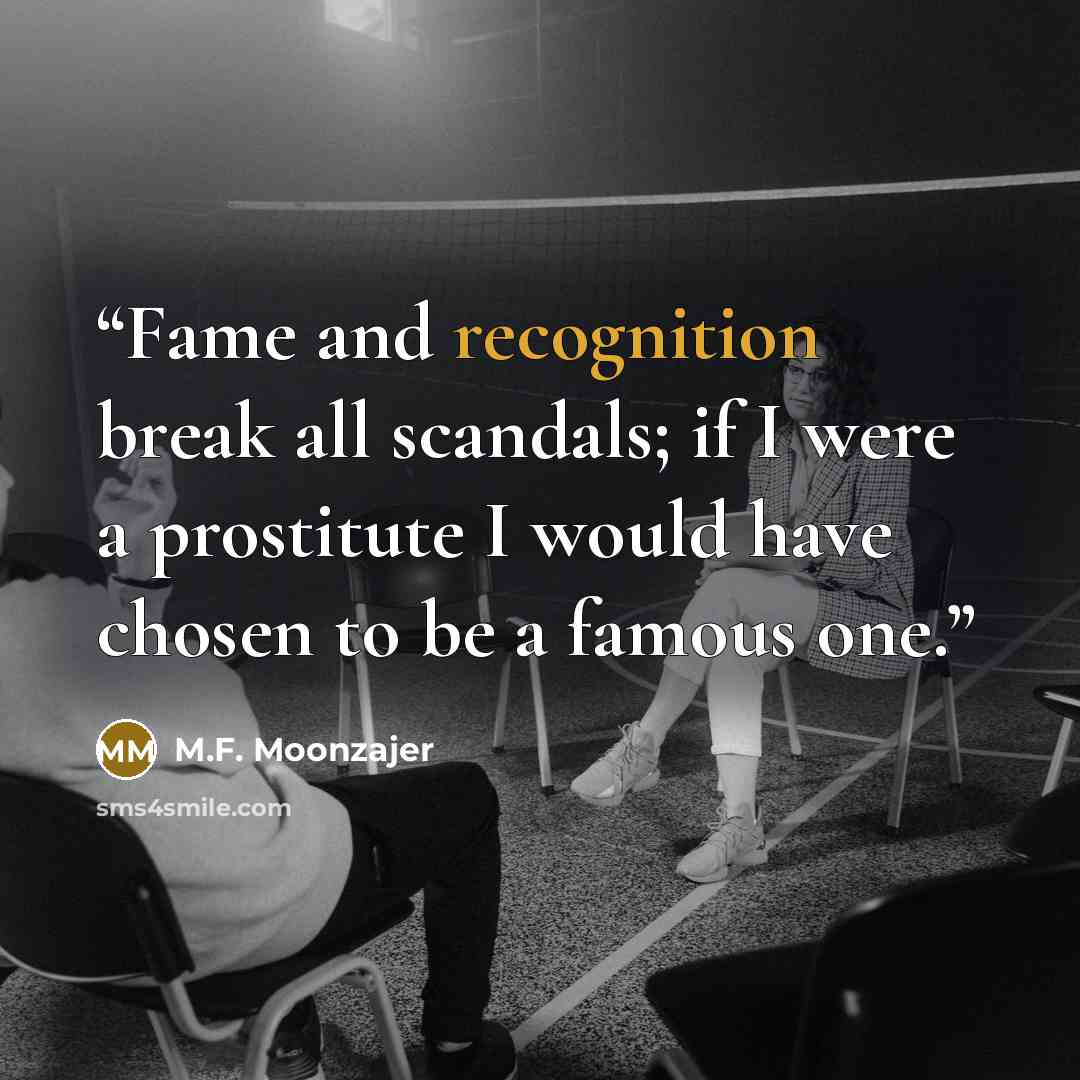 “Fame and recognition break all scandals; if I were a prostitute I would have chosen to be a famous one.” quote by M.F. Moonzajer