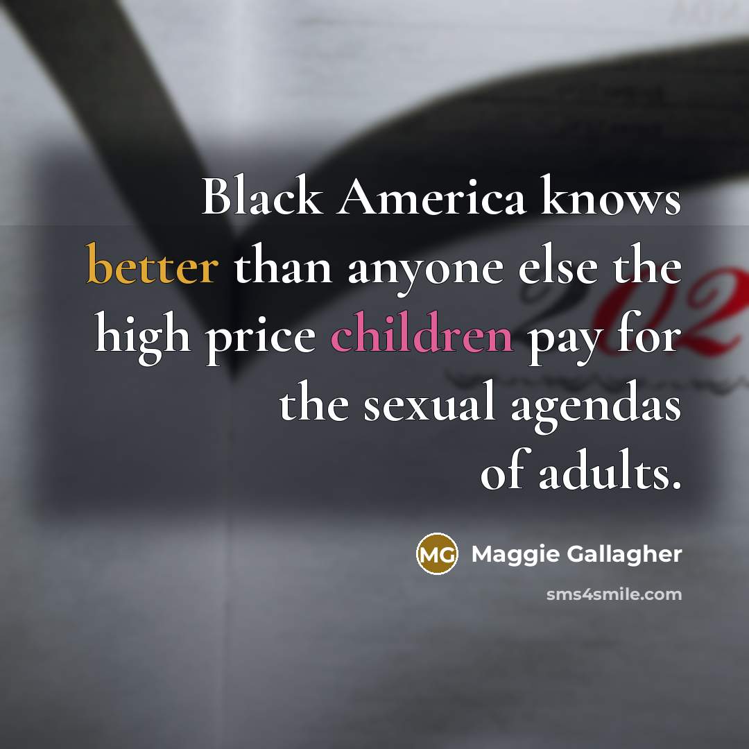 “Black America knows better than anyone else the high price children pay for the sexual agendas of adults.” quote by Maggie Gallagher