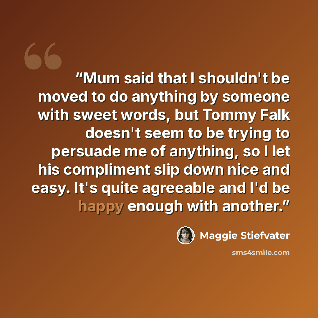 “Mum said that I shouldn't be moved to do anything by someone with sweet words, but Tommy Falk doesn't seem to be trying to persuade me of anything, so I let his compliment slip down nice and easy. It's quite agreeable and I'd be happy enough with another.” quote by Maggie Stiefvater