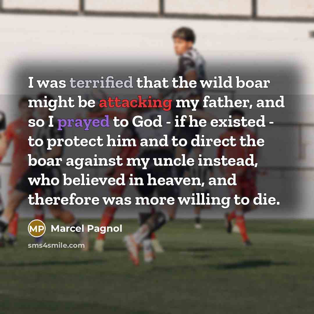 “I was terrified that the wild boar might be attacking my father, and so I prayed to God - if he existed - to protect him and to direct the boar against my uncle instead, who believed in heaven, and therefore was more willing to die.” quote by Marcel Pagnol