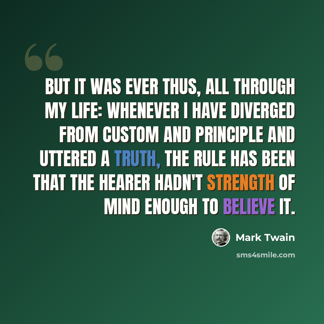 “But it was ever thus, all through my life: whenever I have diverged from custom and principle and uttered a truth, the rule has been that the hearer hadn't strength of mind enough to believe it.” quote by Mark Twain