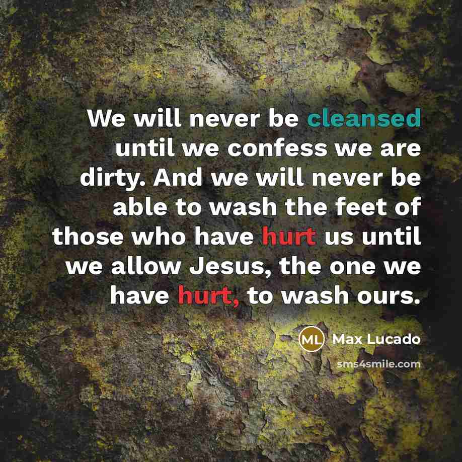 “We will never be cleansed until we confess we are dirty. And we will never be able to wash the feet of those who have hurt us until we allow Jesus, the one we have hurt, to wash ours.” quote by Max Lucado