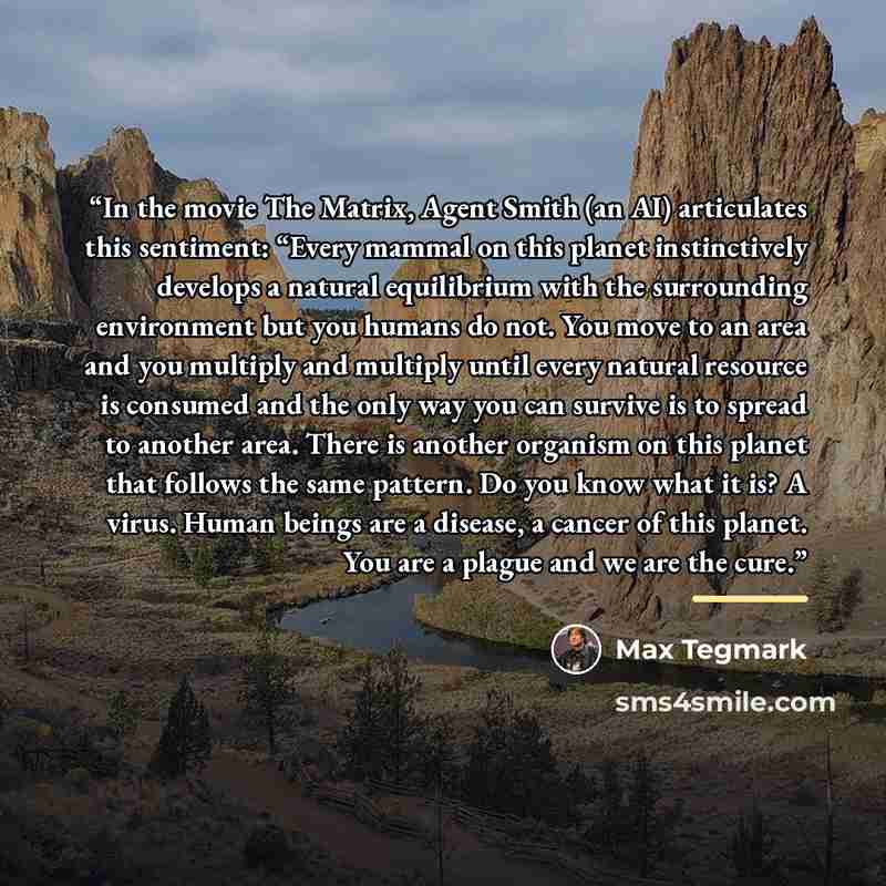 “In the movie The Matrix, Agent Smith (an AI) articulates this sentiment: “Every mammal on this planet instinctively develops a natural equilibrium with the surrounding environment but you humans do not. You move to an area and you multiply and multiply until every natural resource is consumed and…” quote by Max Tegmark