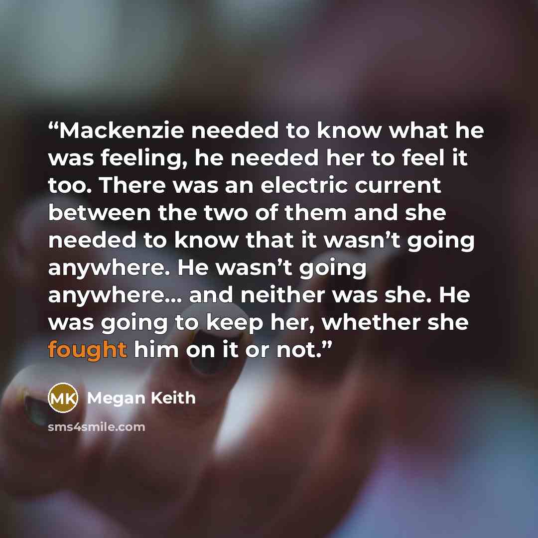 “Mackenzie needed to know what he was feeling, he needed her to feel it too. There was an electric current between the two of them and she needed to know that it wasn’t going anywhere. He wasn’t going anywhere… and neither was she. He was going to keep her, whether she fought him on it or not.” quote by Megan Keith