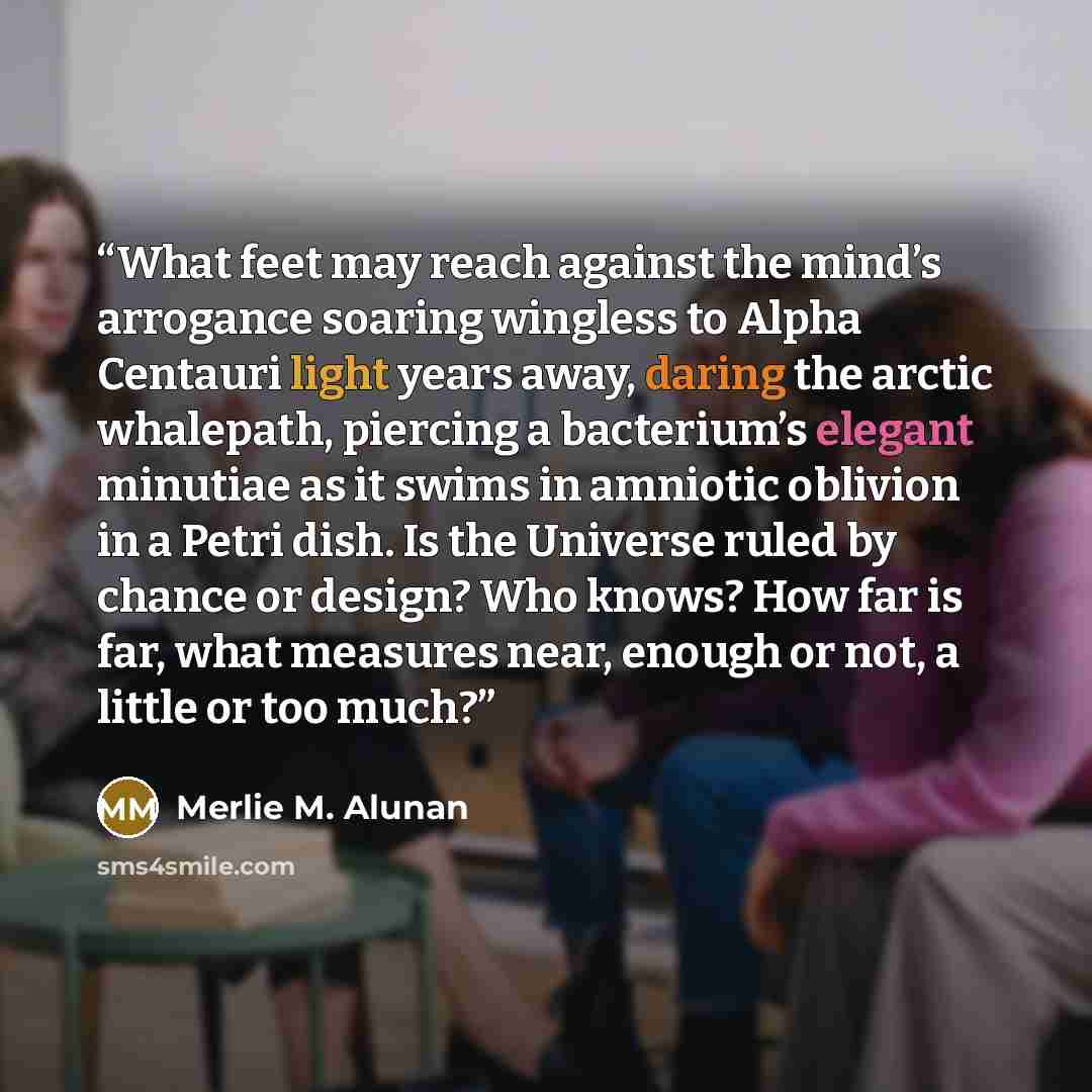“What feet may reach against the mind’s arrogance soaring wingless to Alpha Centauri light years away, daring the arctic whalepath, piercing a bacterium’s elegant minutiae as it swims in amniotic oblivion in a Petri dish. Is the Universe ruled by chance or design? Who knows? How far is far, what…” quote by Merlie M. Alunan