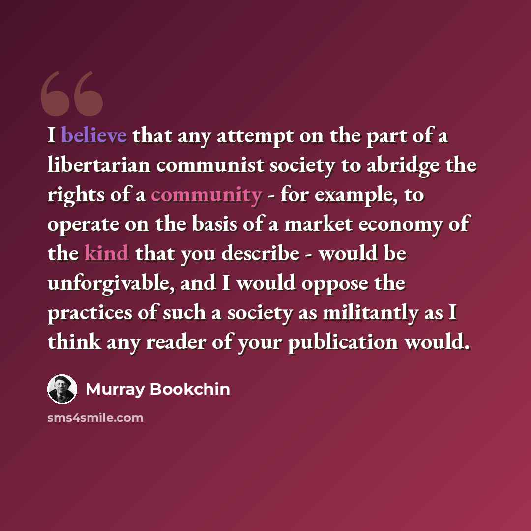 “I believe that any attempt on the part of a libertarian communist society to abridge the rights of a community - for example, to operate on the basis of a market economy of the kind that you describe - would be unforgivable, and I would oppose the practices of such a society as militantly as I…” quote by Murray Bookchin