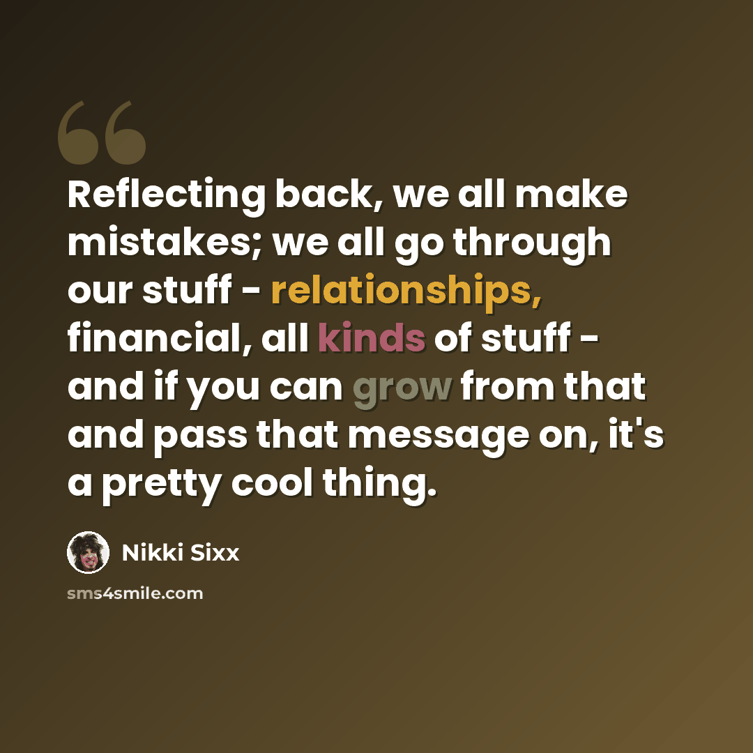 “Reflecting back, we all make mistakes; we all go through our stuff - relationships, financial, all kinds of stuff - and if you can grow from that and pass that message on, it's a pretty cool thing.” quote by Nikki Sixx