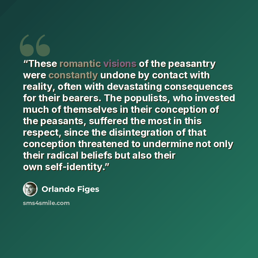 “These romantic visions of the peasantry were constantly undone by contact with reality, often with devastating consequences for their bearers. The populists, who invested much of themselves in their conception of the peasants, suffered the most in this respect, since the disintegration of that…” quote by Orlando Figes