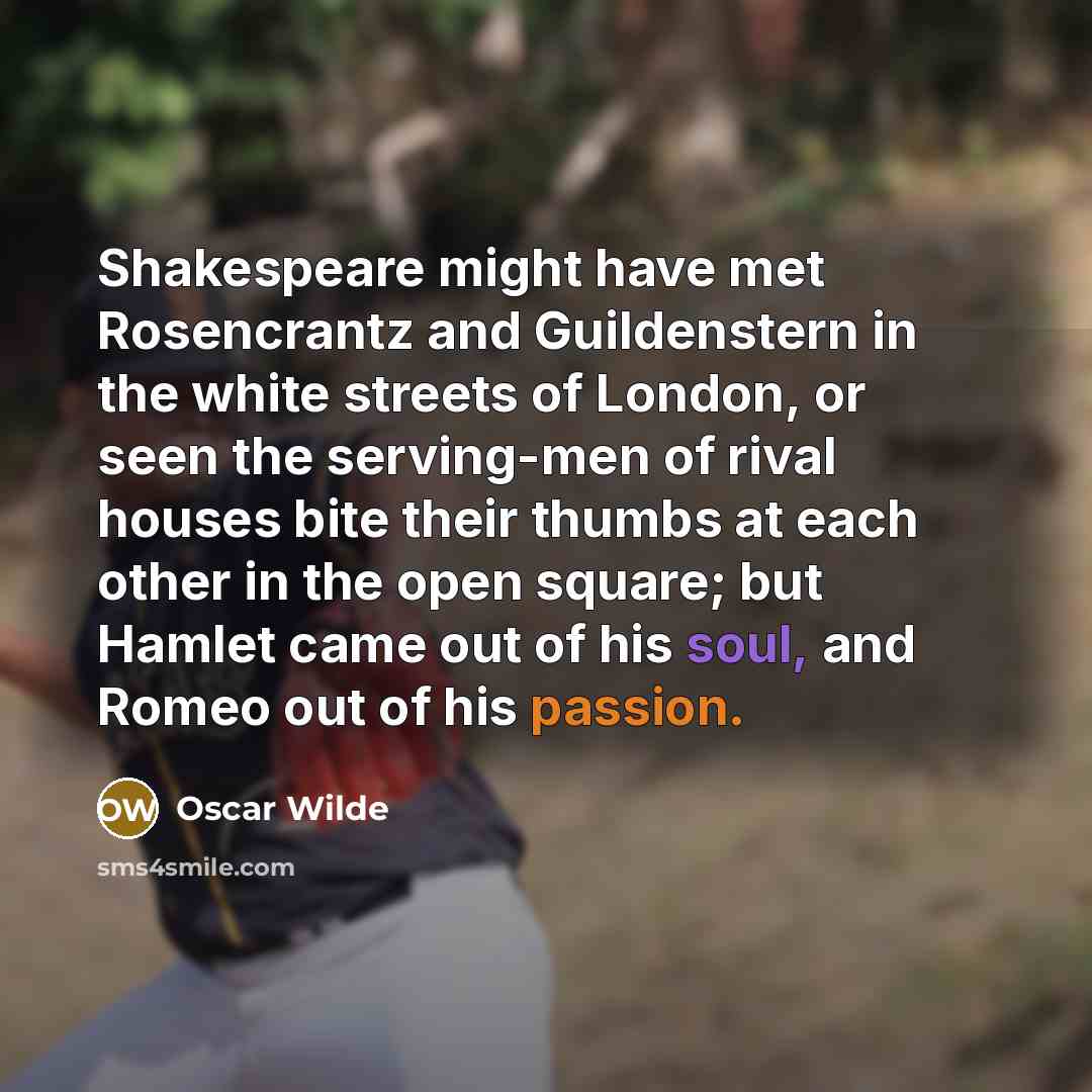“Shakespeare might have met Rosencrantz and Guildenstern in the white streets of London, or seen the serving-men of rival houses bite their thumbs at each other in the open square; but Hamlet came out of his soul, and Romeo out of his passion.” quote by Oscar Wilde