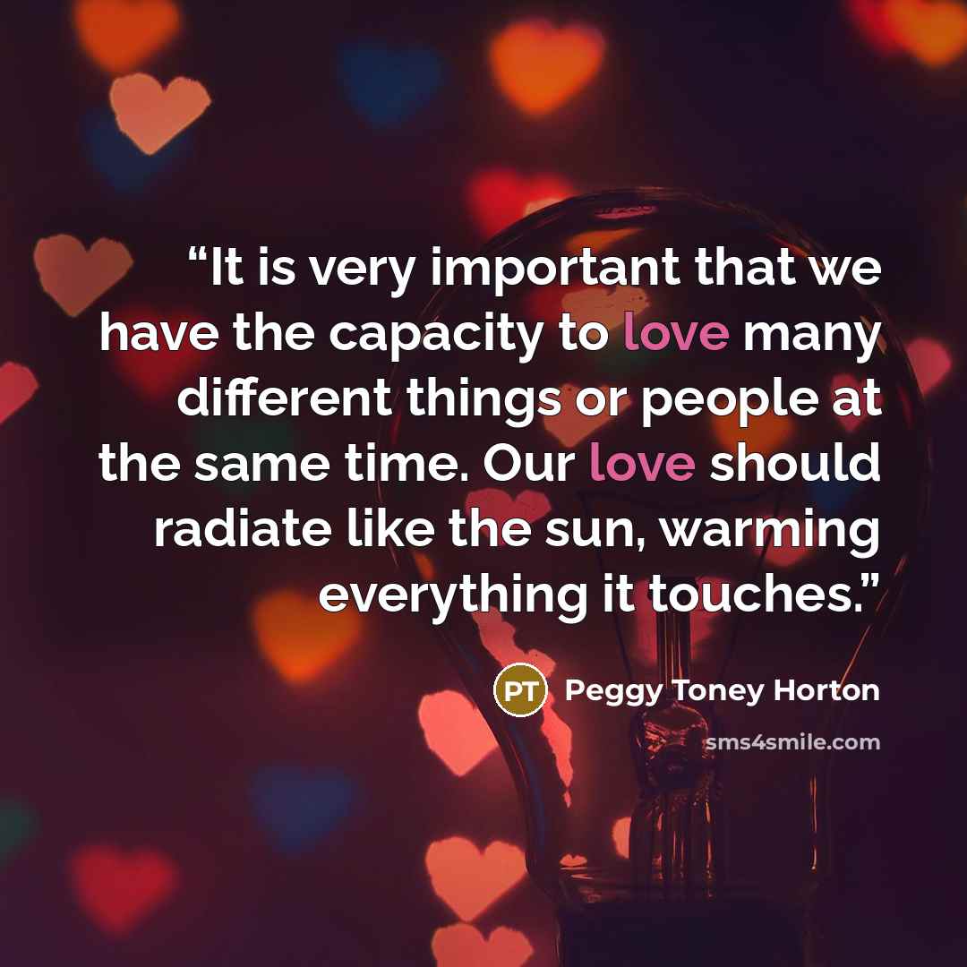 “It is very important that we have the capacity to love many different things or people at the same time. Our love should radiate like the sun, warming everything it touches.” quote by Peggy Toney Horton