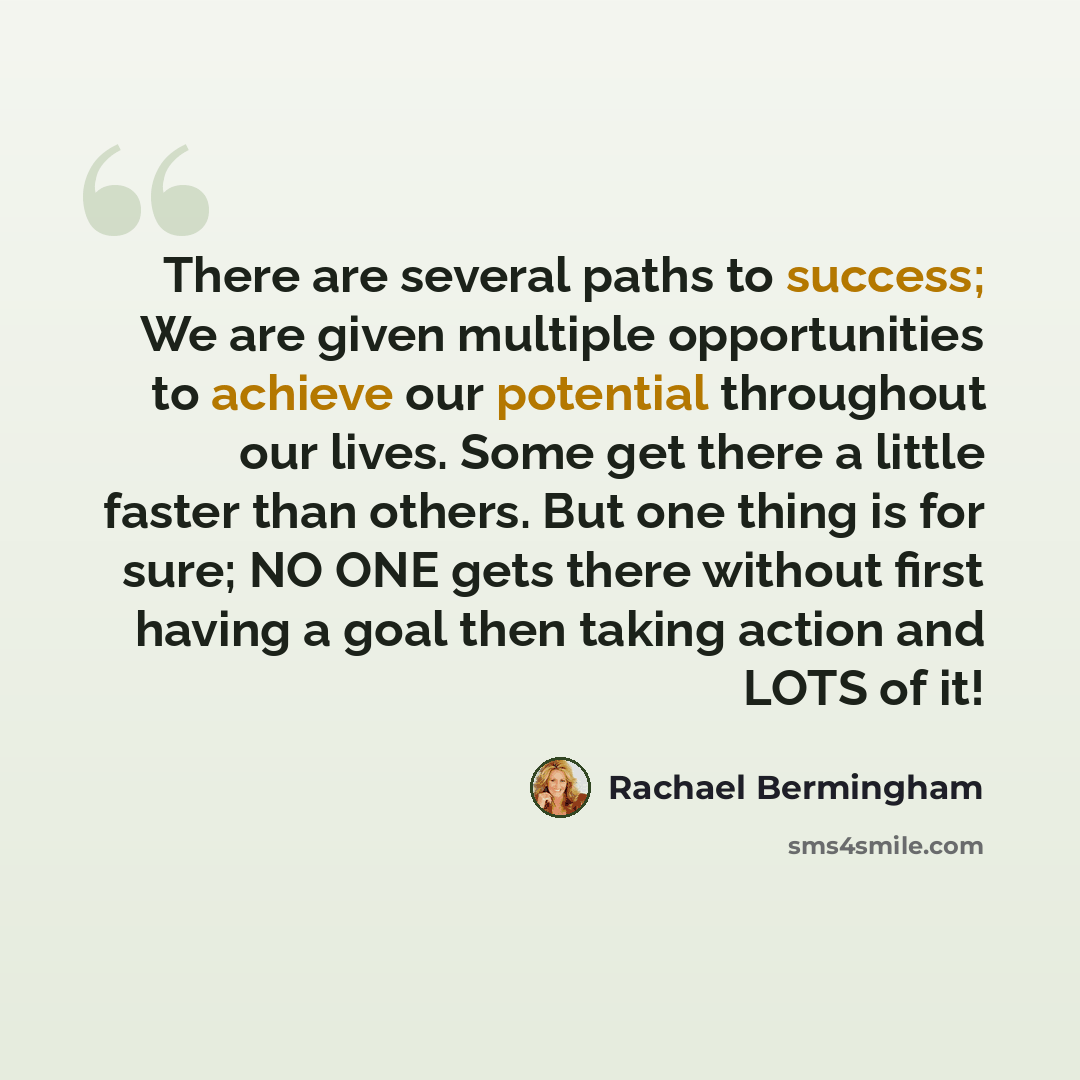 “There are several paths to success; We are given multiple opportunities to achieve our potential throughout our lives. Some get there a little faster than others. But one thing is for sure; NO ONE gets there without first having a goal then taking action and LOTS of it!” quote by Rachael Bermingham