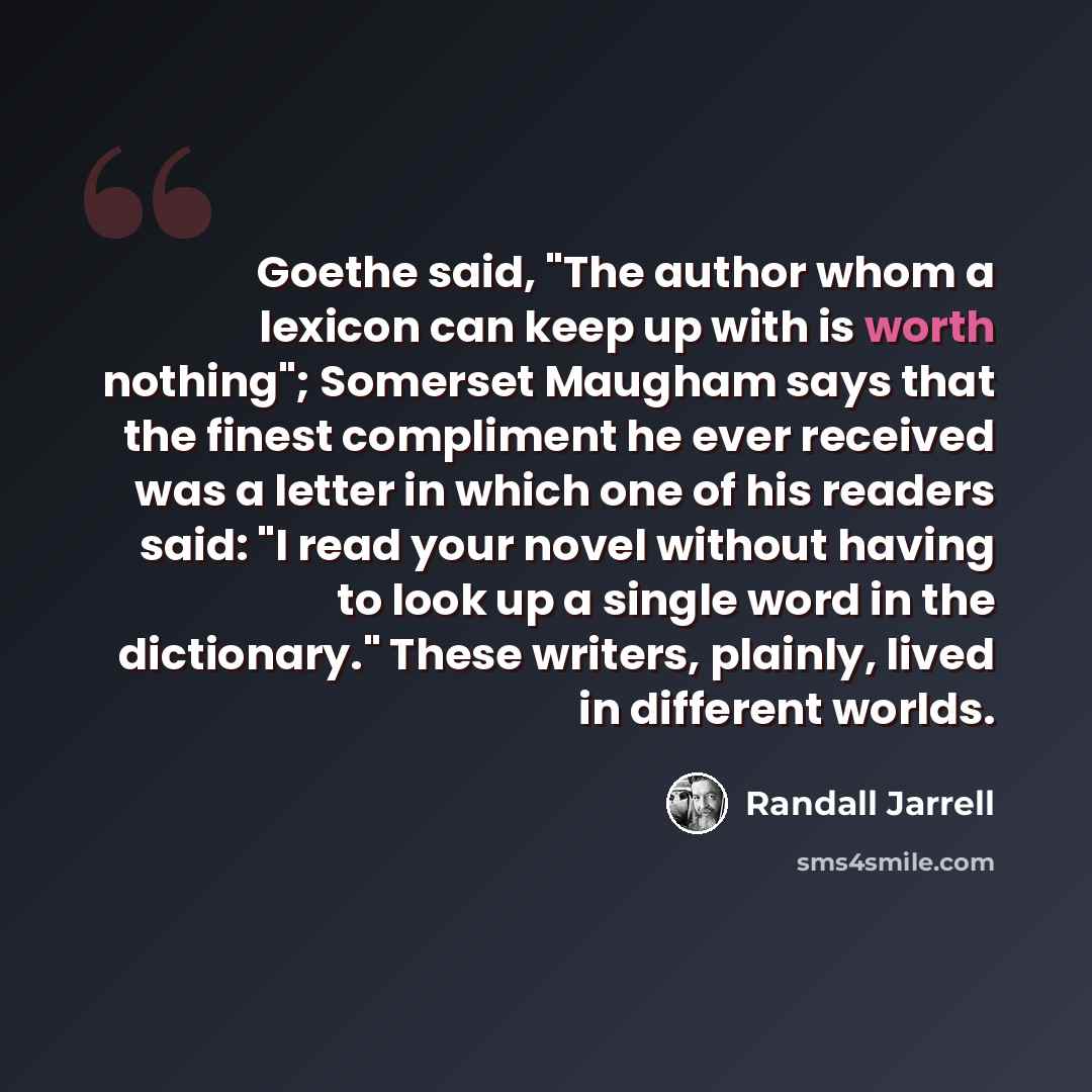 “Goethe said, "The author whom a lexicon can keep up with is worth nothing"; Somerset Maugham says that the finest compliment he ever received was a letter in which one of his readers said: "I read your novel without having to look up a single word in the dictionary." These writers, plainly, lived…” quote by Randall Jarrell