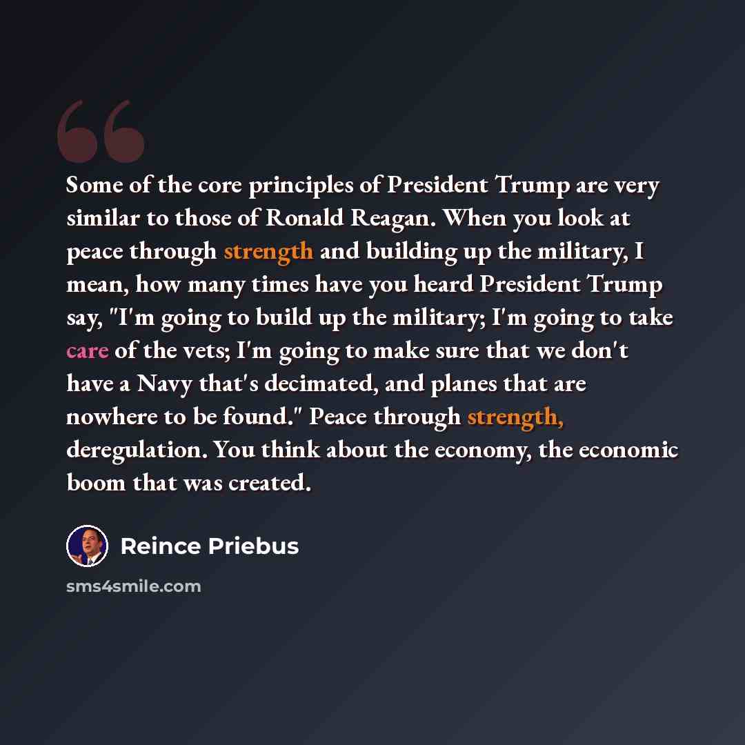 “Some of the core principles of President Trump are very similar to those of Ronald Reagan. When you look at peace through strength and building up the military, I mean, how many times have you heard President Trump say, "I'm going to build up the military; I'm going to take care of the vets; I'm…” quote by Reince Priebus