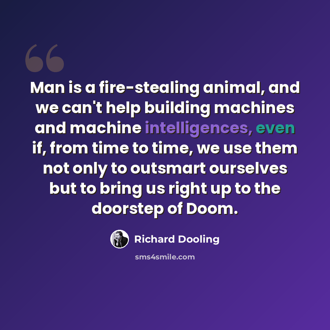 “Man is a fire-stealing animal, and we can't help building machines and machine intelligences, even if, from time to time, we use them not only to outsmart ourselves but to bring us right up to the doorstep of Doom.” quote by Richard Dooling