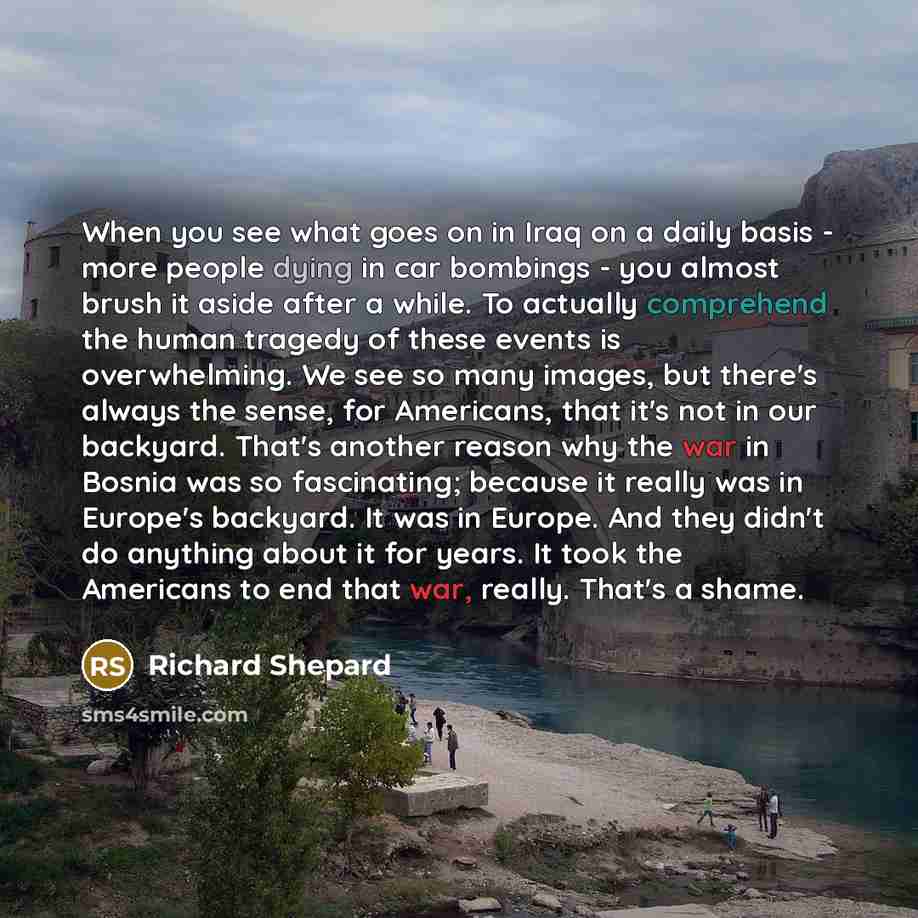 “When you see what goes on in Iraq on a daily basis - more people dying in car bombings - you almost brush it aside after a while. To actually comprehend the human tragedy of these events is overwhelming. We see so many images, but there's always the sense, for Americans, that it's not in our…” quote by Richard Shepard