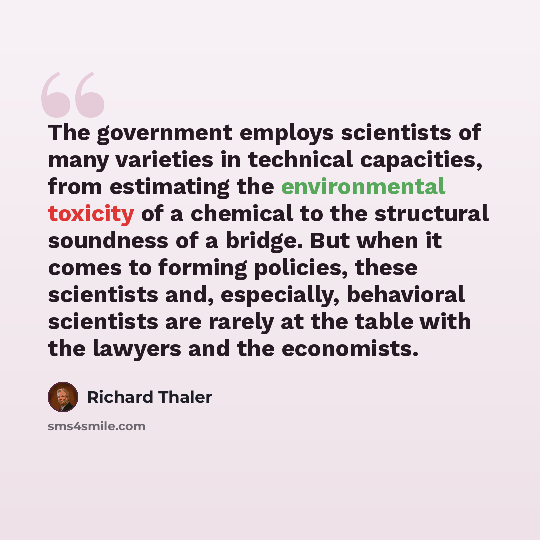“The government employs scientists of many varieties in technical capacities, from estimating the environmental toxicity of a chemical to the structural soundness of a bridge. But when it comes to forming policies, these scientists and, especially, behavioral scientists are rarely at the table with…” quote by Richard Thaler