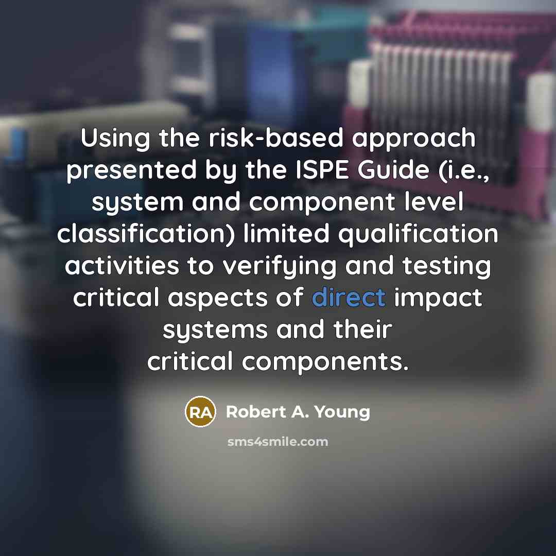 “Using the risk-based approach presented by the ISPE Guide (i.e., system and component level classification) limited qualification activities to verifying and testing critical aspects of direct impact systems and their critical components.” quote by Robert A. Young