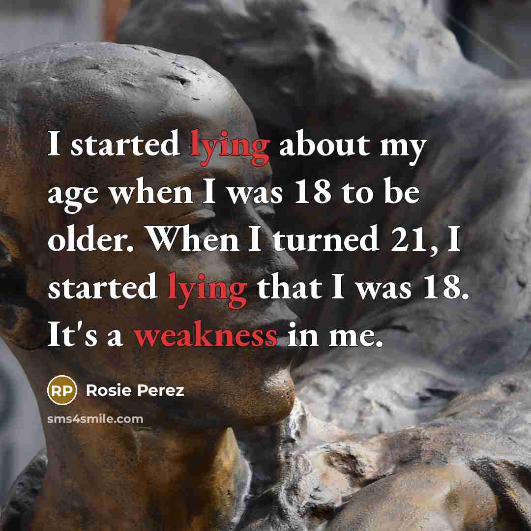 “I started lying about my age when I was 18 to be older. When I turned 21, I started lying that I was 18. It's a weakness in me.” quote by Rosie Perez