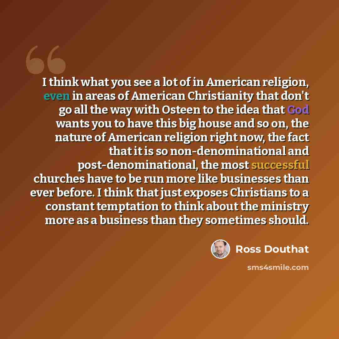 “I think what you see a lot of in American religion, even in areas of American Christianity that don't go all the way with Osteen to the idea that God wants you to have this big house and so on, the nature of American religion right now, the fact that it is so non-denominational and…” quote by Ross Douthat