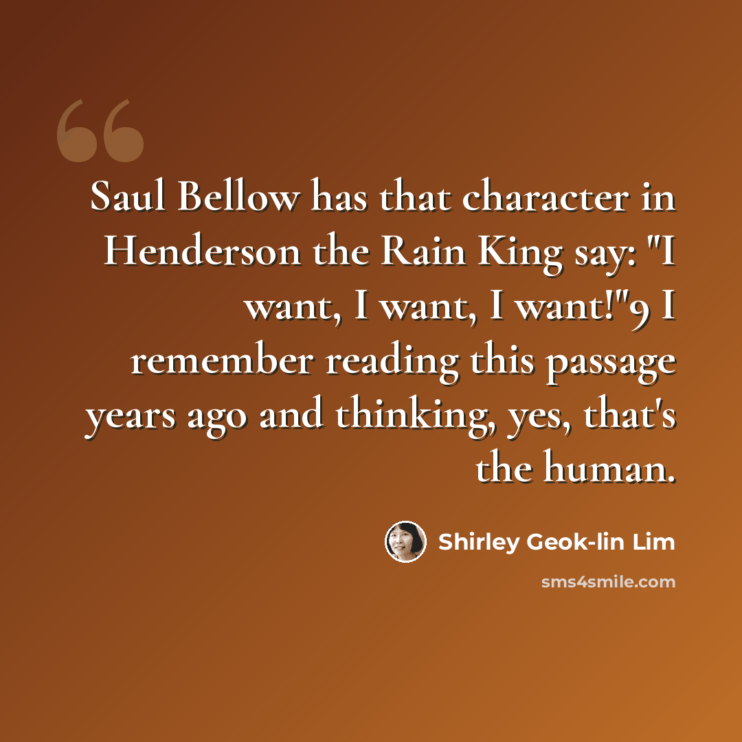 “Saul Bellow has that character in Henderson the Rain King say: "I want, I want, I want!"9 I remember reading this passage years ago and thinking, yes, that's the human.” quote by Shirley Geok-lin Lim