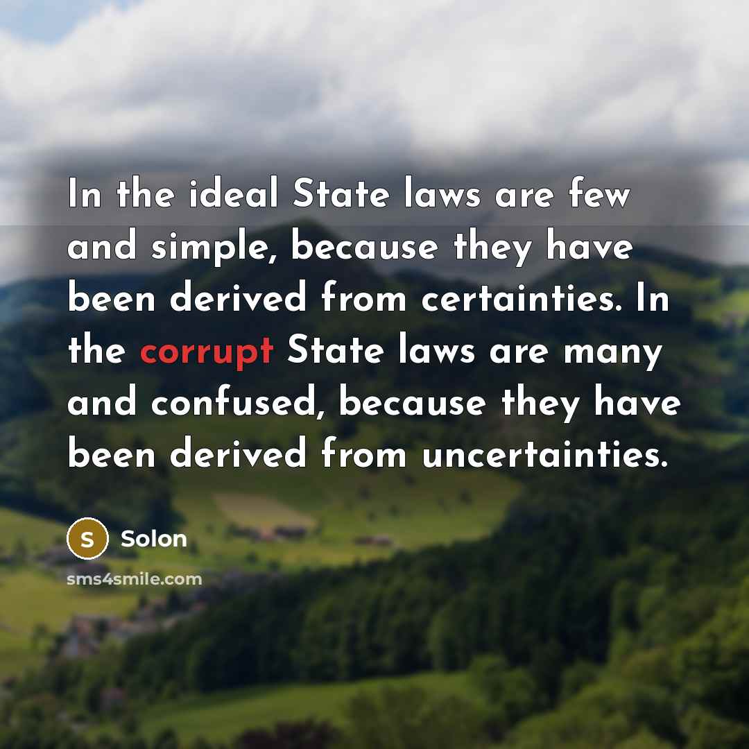 “In the ideal State laws are few and simple, because they have been derived from certainties. In the corrupt State laws are many and confused, because they have been derived from uncertainties.” quote by Solon