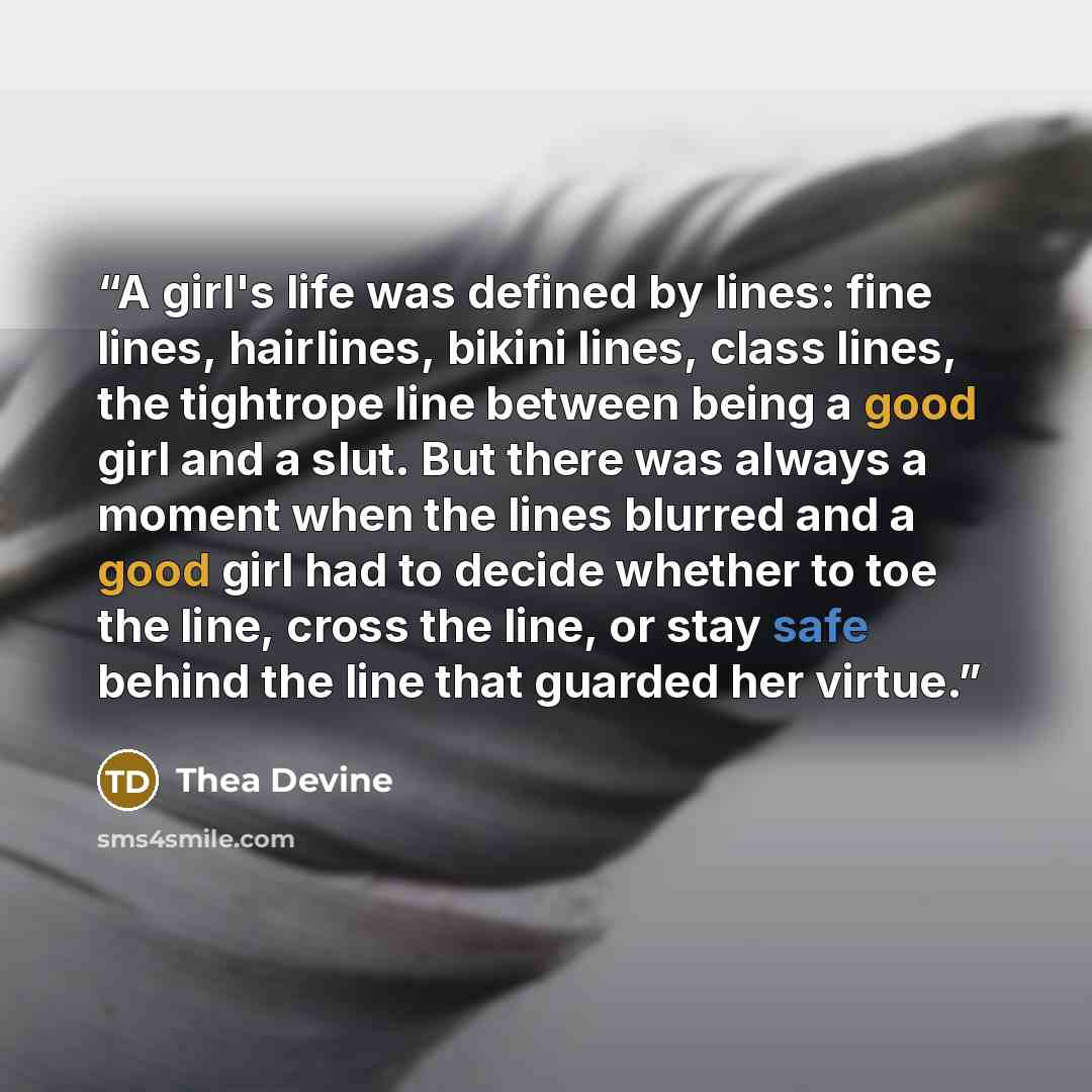 “A girl's life was defined by lines: fine lines, hairlines, bikini lines, class lines, the tightrope line between being a good girl and a slut. But there was always a moment when the lines blurred and a good girl had to decide whether to toe the line, cross the line, or stay safe behind the line…” quote by Thea Devine