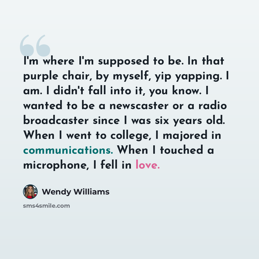 “I'm where I'm supposed to be. In that purple chair, by myself, yip yapping. I am. I didn't fall into it, you know. I wanted to be a newscaster or a radio broadcaster since I was six years old. When I went to college, I majored in communications. When I touched a microphone, I fell in love.” quote by Wendy Williams