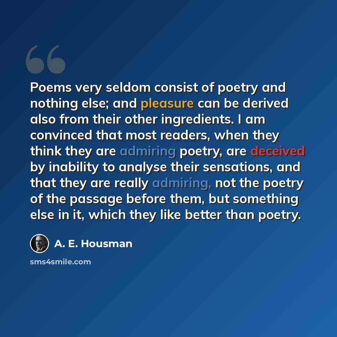 “Poems very seldom consist of poetry and nothing else; and pleasure can be derived also from their other ingredients. I am convinced that most readers, when they think they are admiring poetry, are deceived by inability to analyse their sensations, and that they are really admiring, not the poetry…” quote by A. E. Housman
