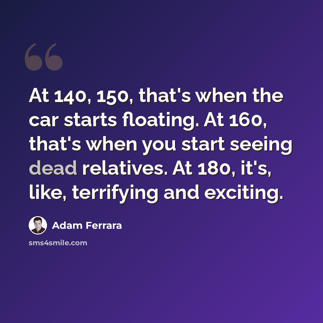 “At 140, 150, that's when the car starts floating. At 160, that's when you start seeing dead relatives. At 180, it's, like, terrifying and exciting.” quote by Adam Ferrara