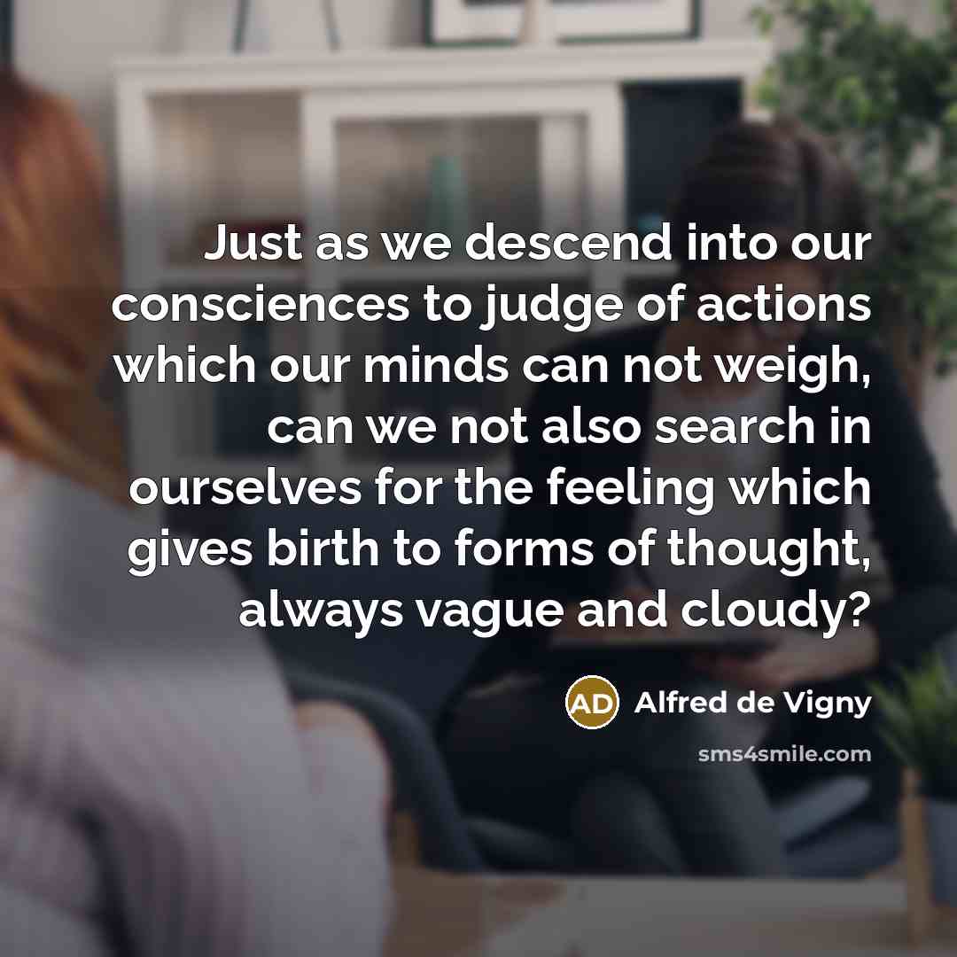 “Just as we descend into our consciences to judge of actions which our minds can not weigh, can we not also search in ourselves for the feeling which gives birth to forms of thought, always vague and cloudy?” quote by Alfred de Vigny