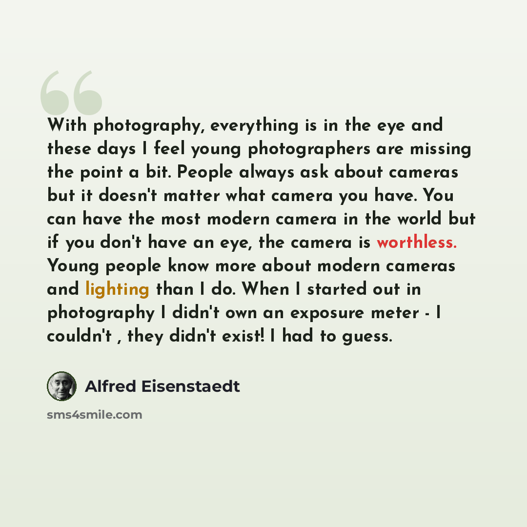 “With photography, everything is in the eye and these days I feel young photographers are missing the point a bit. People always ask about cameras but it doesn't matter what camera you have. You can have the most modern camera in the world but if you don't have an eye, the camera is worthless…” quote by Alfred Eisenstaedt