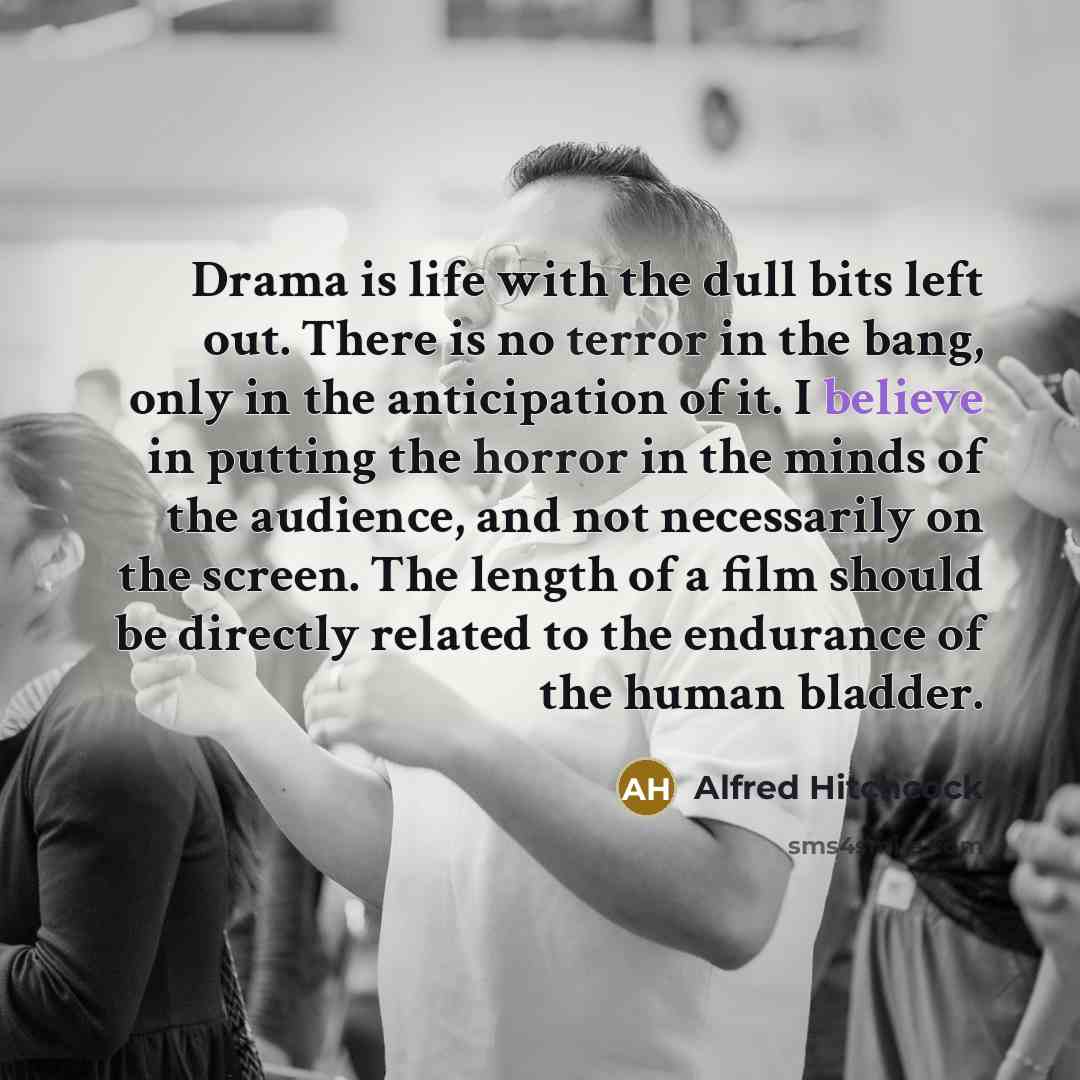 “Drama is life with the dull bits left out. There is no terror in the bang, only in the anticipation of it. I believe in putting the horror in the minds of the audience, and not necessarily on the screen. The length of a film should be directly related to the endurance of the human bladder.” quote by Alfred Hitchcock