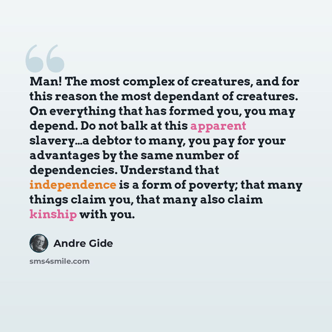“Man! The most complex of creatures, and for this reason the most dependant of creatures. On everything that has formed you, you may depend. Do not balk at this apparent slavery…a debtor to many, you pay for your advantages by the same number of dependencies. Understand that independence is a form…” quote by Andre Gide