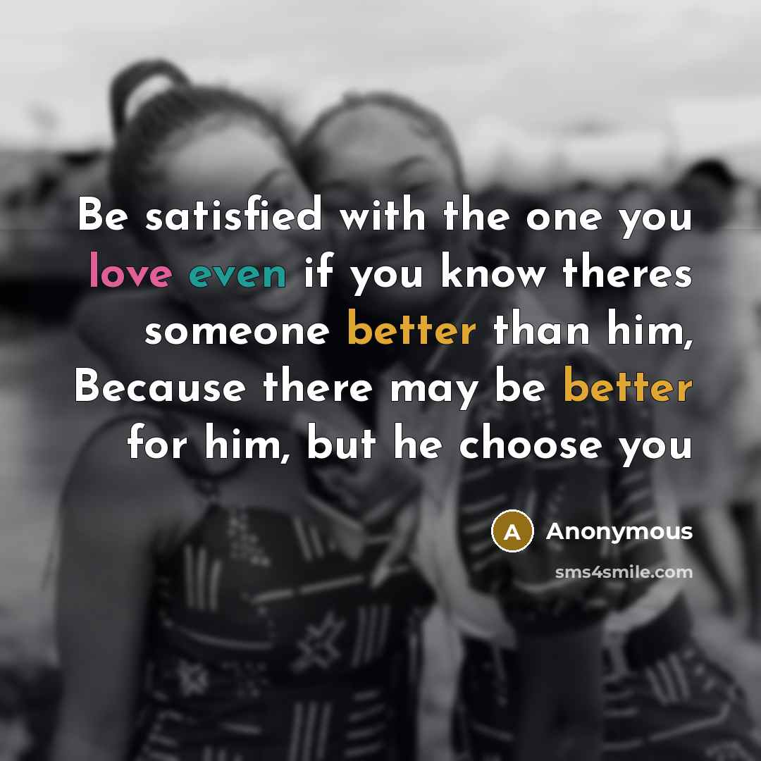 “Be satisfied with the one you love even if you know theres someone better than him, Because there may be better for him, but he choose you” quote by Anonymous